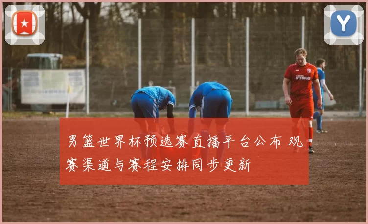 男篮世界杯预选赛直播平台公布 观赛渠道与赛程安排同步更新