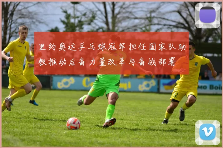 里约奥运乒乓球冠军担任国家队助教推动后备力量改革与备战部署