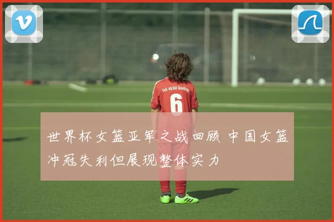 世界杯女篮亚军之战回顾 中国女篮冲冠失利但展现整体实力