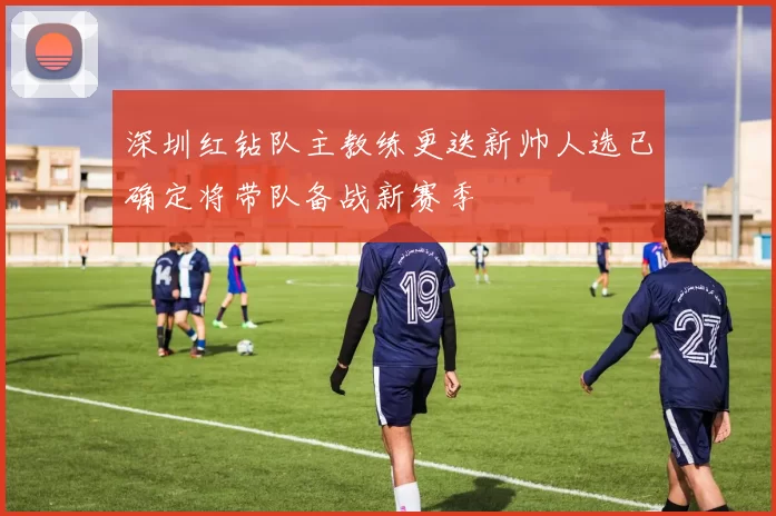 深圳红钻队主教练更迭新帅人选已确定将带队备战新赛季