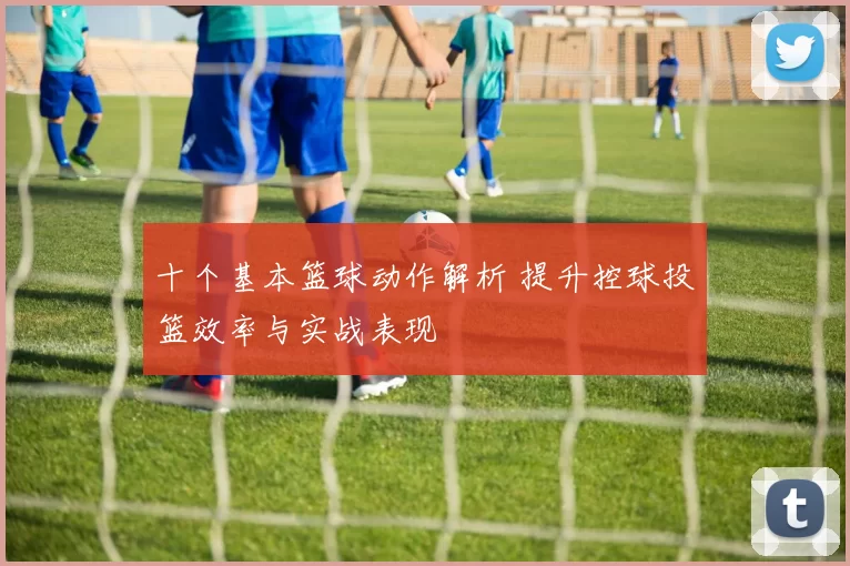十个基本篮球动作解析 提升控球投篮效率与实战表现