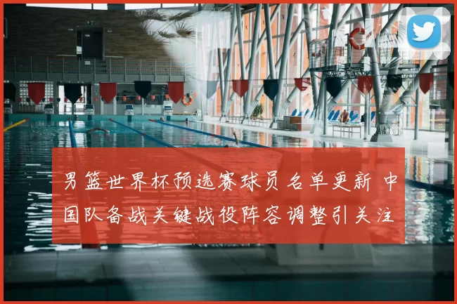 男篮世界杯预选赛球员名单更新 中国队备战关键战役阵容调整引关注