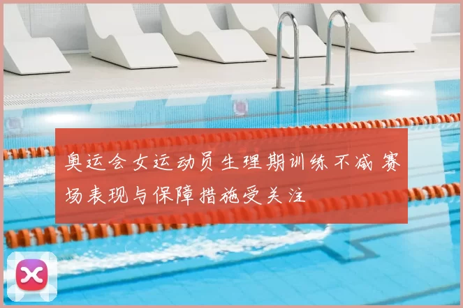 奥运会女运动员生理期训练不减 赛场表现与保障措施受关注