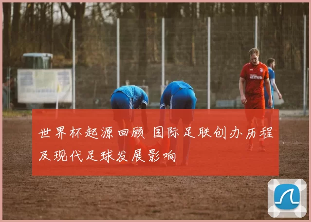 世界杯起源回顾 国际足联创办历程及现代足球发展影响