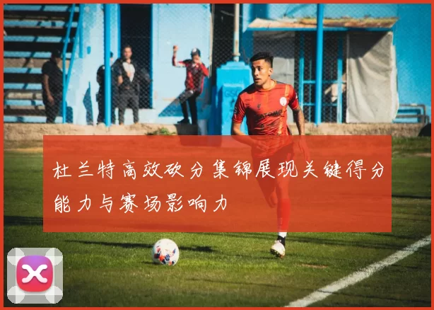 杜兰特高效砍分集锦展现关键得分能力与赛场影响力