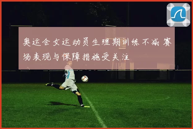 奥运会女运动员生理期训练不减 赛场表现与保障措施受关注