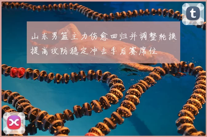 山东男篮主力伤愈回归并调整轮换提高攻防稳定冲击季后赛席位
