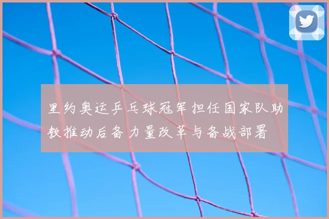 里约奥运乒乓球冠军担任国家队助教推动后备力量改革与备战部署