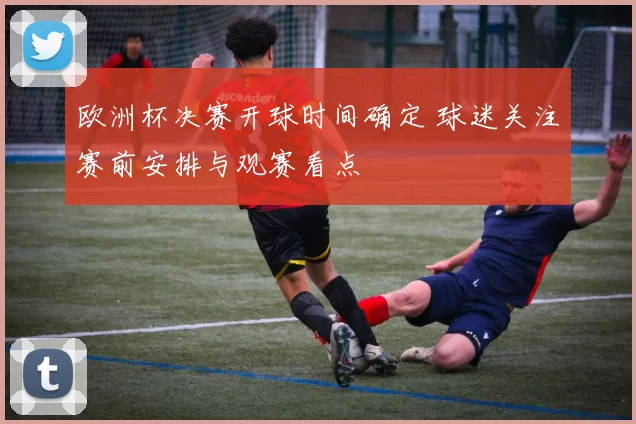 欧洲杯决赛开球时间确定 球迷关注赛前安排与观赛看点