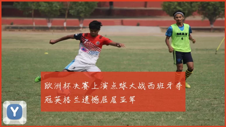 欧洲杯决赛上演点球大战西班牙夺冠英格兰遗憾屈居亚军