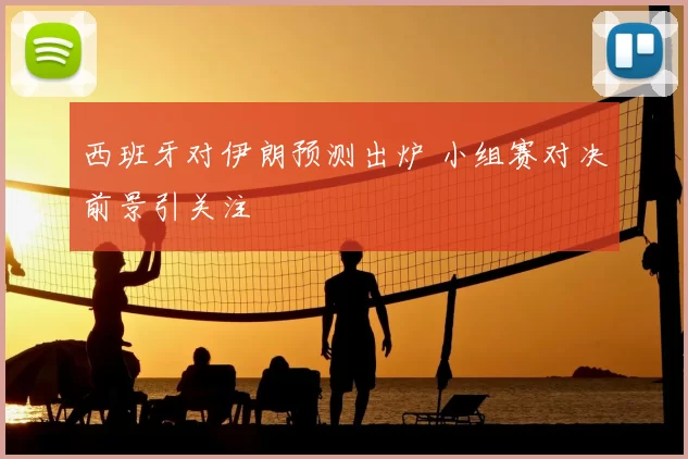 西班牙对伊朗预测出炉 小组赛对决前景引关注