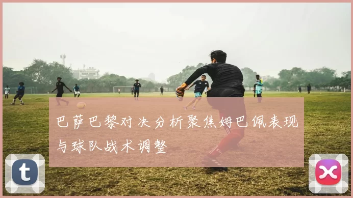 巴萨巴黎对决分析聚焦姆巴佩表现与球队战术调整