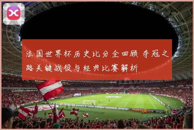 法国世界杯历史比分全回顾 夺冠之路关键战役与经典比赛解析