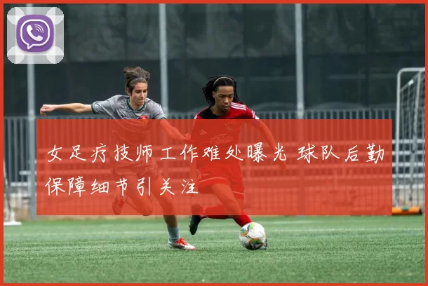 女足疗技师工作难处曝光 球队后勤保障细节引关注