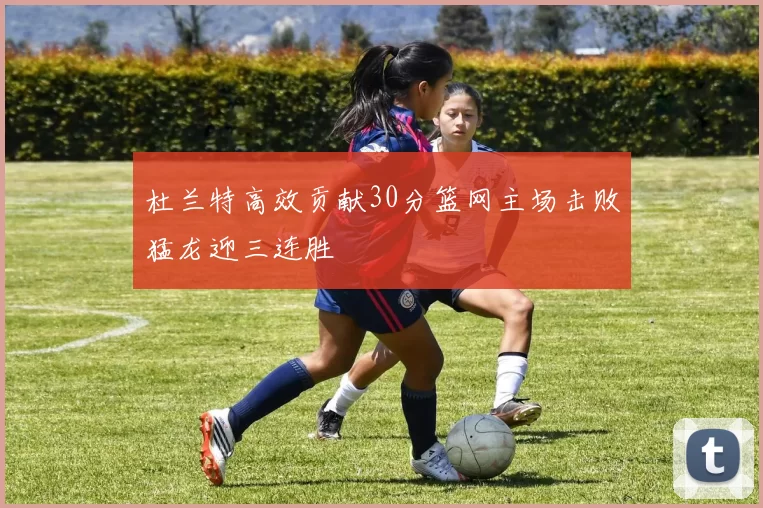 杜兰特高效贡献30分篮网主场击败猛龙迎三连胜