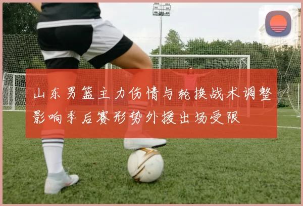 山东男篮主力伤情与轮换战术调整影响季后赛形势外援出场受限