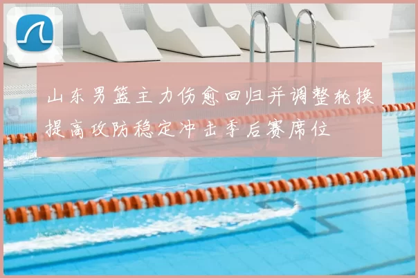 山东男篮主力伤愈回归并调整轮换提高攻防稳定冲击季后赛席位