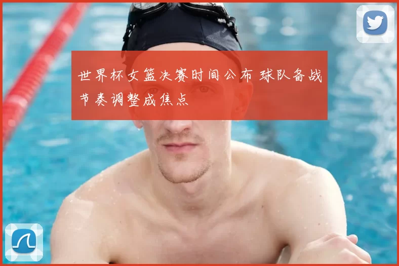 世界杯女篮决赛时间公布 球队备战节奏调整成焦点