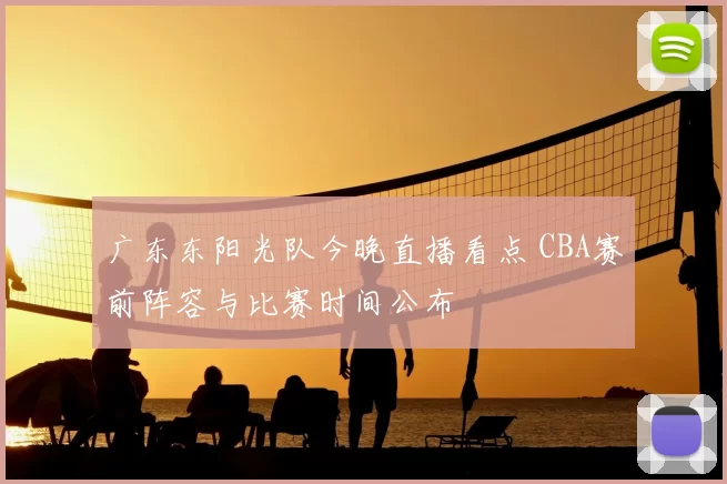广东东阳光队今晚直播看点 CBA赛前阵容与比赛时间公布