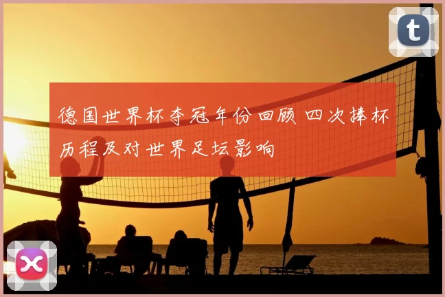 德国世界杯夺冠年份回顾 四次捧杯历程及对世界足坛影响