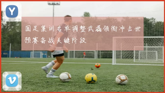 国足集训名单调整武磊领衔冲击世预赛备战关键阶段