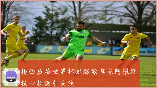 梅西历届世界杯进球数盘点阿根廷核心数据引关注