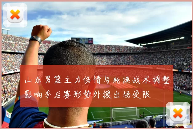 山东男篮主力伤情与轮换战术调整影响季后赛形势外援出场受限