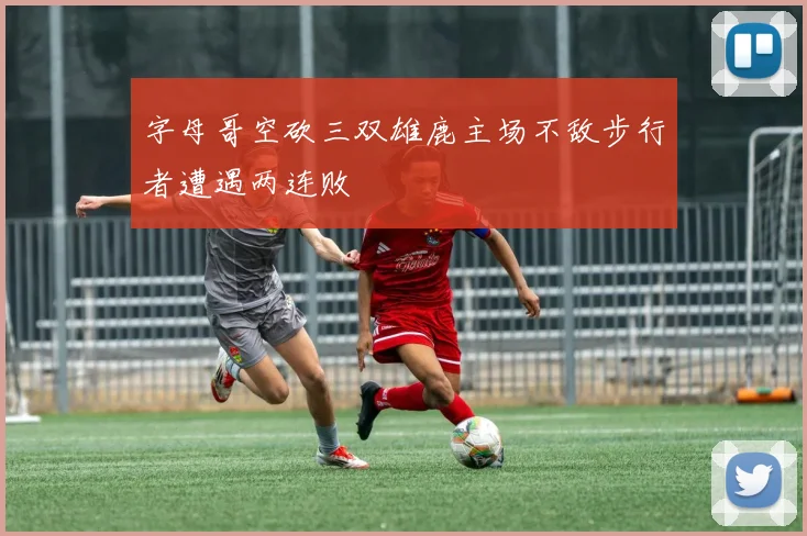 字母哥空砍三双雄鹿主场不敌步行者遭遇两连败