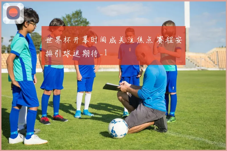 世界杯开幕时间成关注焦点 赛程安排引球迷期待_1
