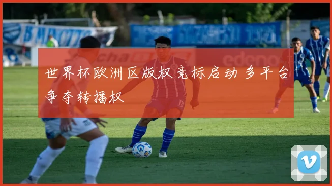 世界杯欧洲区版权竞标启动 多平台争夺转播权