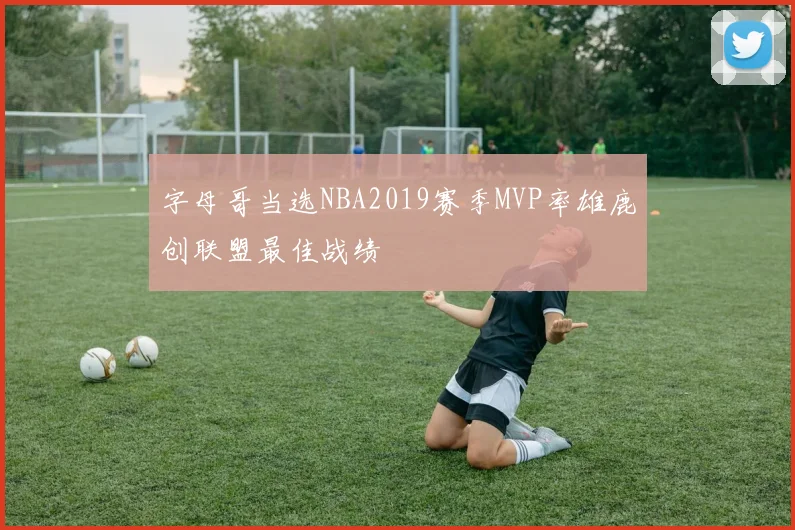 字母哥当选NBA2019赛季MVP率雄鹿创联盟最佳战绩