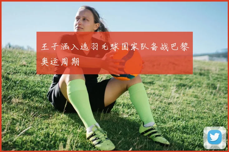 王子涵入选羽毛球国家队备战巴黎奥运周期