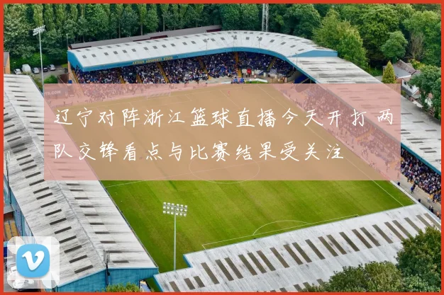 辽宁对阵浙江篮球直播今天开打 两队交锋看点与比赛结果受关注