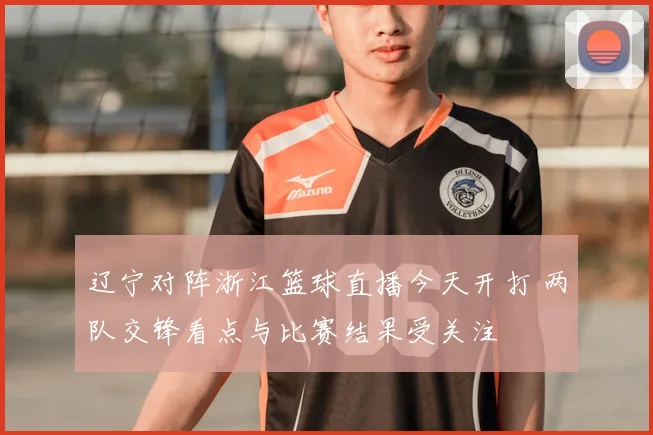 辽宁对阵浙江篮球直播今天开打 两队交锋看点与比赛结果受关注