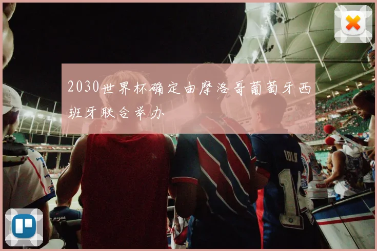 2030世界杯确定由摩洛哥葡萄牙西班牙联合举办