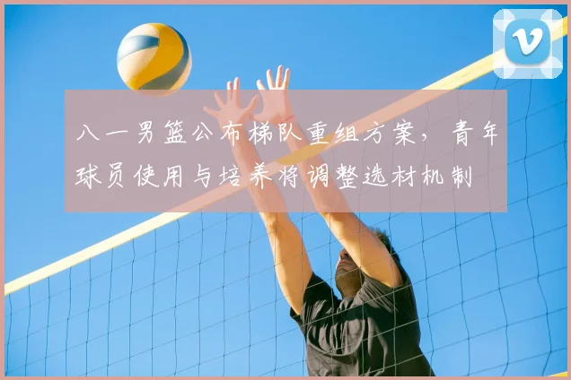 八一男篮公布梯队重组方案，青年球员使用与培养将调整选材机制